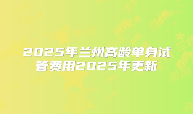 2025年兰州高龄单身试管费用2025年更新