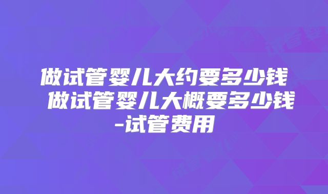 做试管婴儿大约要多少钱 做试管婴儿大概要多少钱-试管费用