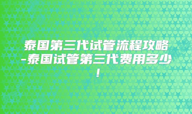 泰国第三代试管流程攻略-泰国试管第三代费用多少！