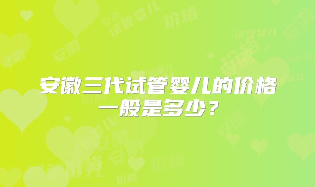 安徽三代试管婴儿的价格一般是多少?