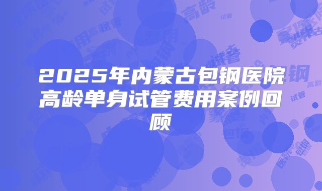 2025年内蒙古包钢医院高龄单身试管费用案例回顾