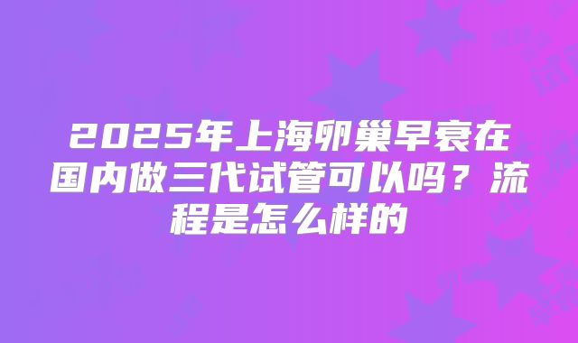 2025年上海卵巢早衰在国内做三代试管可以吗？流程是怎么样的