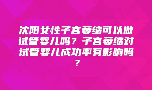 沈阳女性子宫萎缩可以做试管婴儿吗？子宫萎缩对试管婴儿成功率有影响吗？