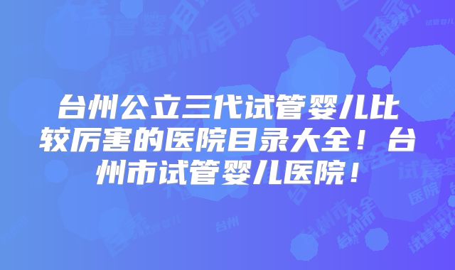 台州公立三代试管婴儿比较厉害的医院目录大全！台州市试管婴儿医院！
