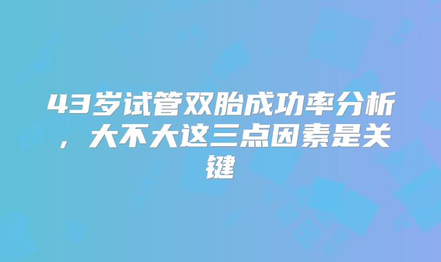 43岁试管双胎成功率分析,大不大这三点因素是关键
