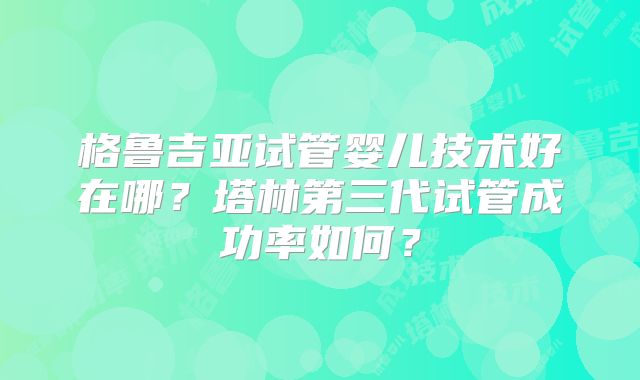 格鲁吉亚试管婴儿技术好在哪？塔林第三代试管成功率如何？