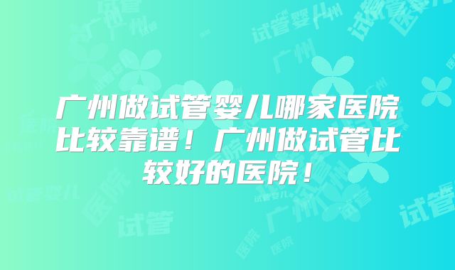 广州做试管婴儿哪家医院比较靠谱!广州做试管比较好的医院!