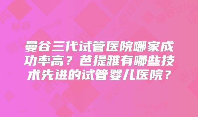 曼谷三代试管医院哪家成功率高？芭提雅有哪些技术先进的试管婴儿医院？