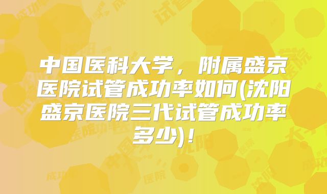 中国医科大学，附属盛京医院试管成功率如何(沈阳盛京医院三代试管成功率多少)！