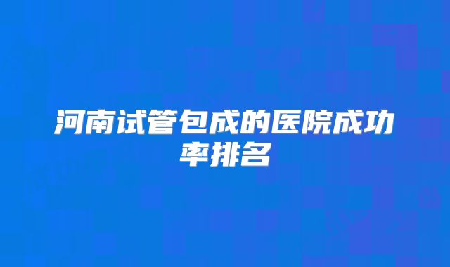 河南试管包成的医院成功率排名