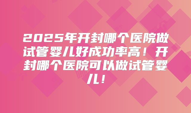 2025年开封哪个医院做试管婴儿好成功率高!开封哪个医院可以做试管婴儿!