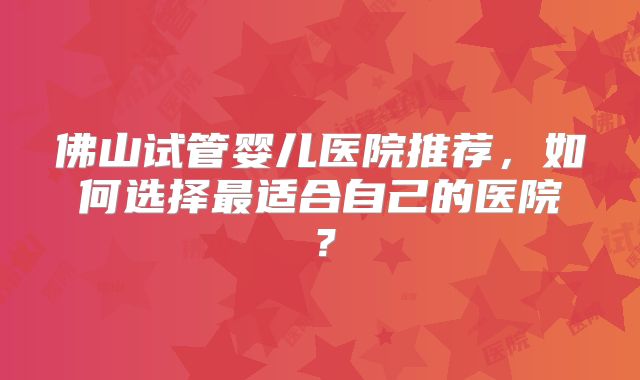 佛山试管婴儿医院推荐,如何选择最适合自己的医院?