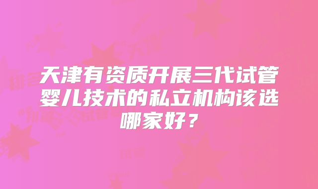 天津有资质开展三代试管婴儿技术的私立机构该选哪家好？