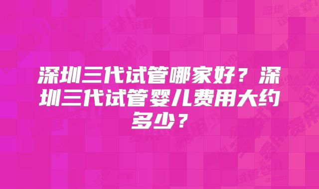 深圳三代试管哪家好？深圳三代试管婴儿费用大约多少？