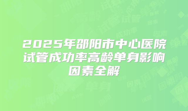 2025年邵阳市中心医院试管成功率高龄单身影响因素全解