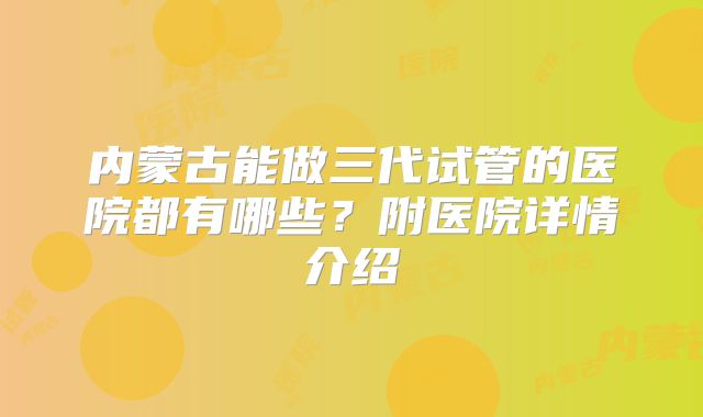 内蒙古能做三代试管的医院都有哪些?附医院详情介绍
