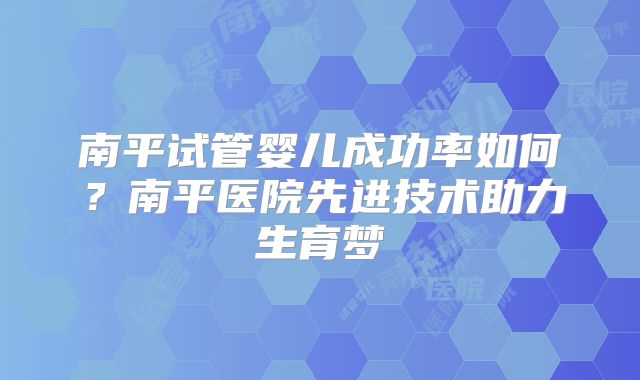 南平试管婴儿成功率如何?南平医院先进技术助力生育梦