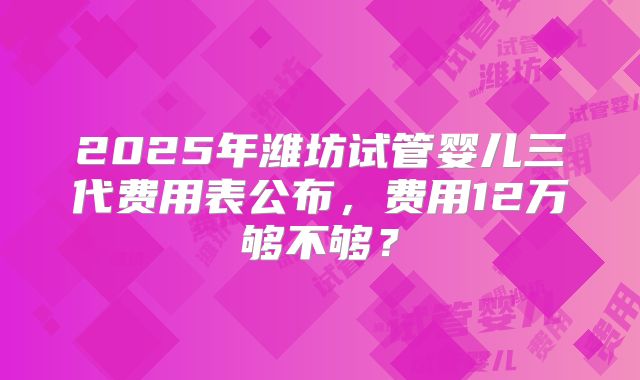 2025年潍坊试管婴儿三代费用表公布,费用12万够不够?