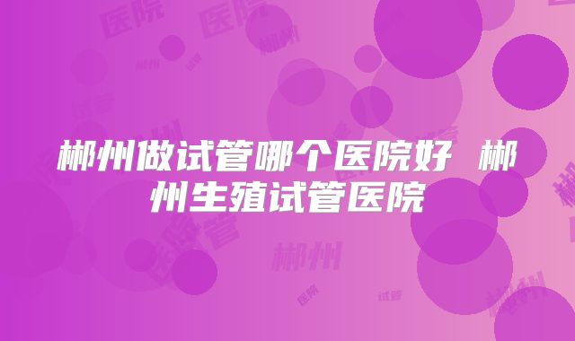 郴州做试管哪个医院好 郴州生殖试管医院