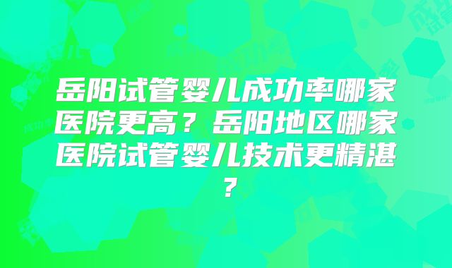 岳阳试管婴儿成功率哪家医院更高?岳阳地区哪家医院试管婴儿技术更精湛?