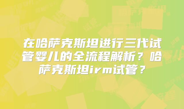 在哈萨克斯坦进行三代试管婴儿的全流程解析？哈萨克斯坦irm试管？