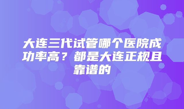 大连三代试管哪个医院成功率高?都是大连正规且靠谱的