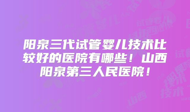 阳泉三代试管婴儿技术比较好的医院有哪些!山西阳泉第三人民医院!