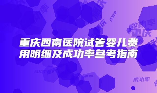 重庆西南医院试管婴儿费用明细及成功率参考指南