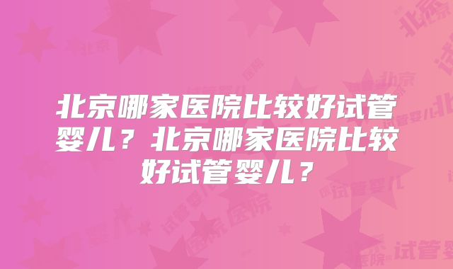 北京哪家医院比较好试管婴儿?北京哪家医院比较好试管婴儿?
