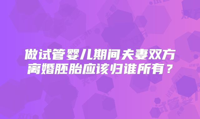 做试管婴儿期间夫妻双方离婚胚胎应该归谁所有?