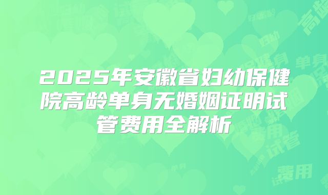 2025年安徽省妇幼保健院高龄单身无婚姻证明试管费用全解析