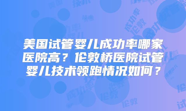 美国试管婴儿成功率哪家医院高?伦敦桥医院试管婴儿技术领跑情况如何?