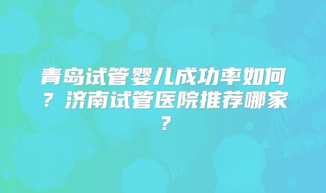青岛试管婴儿成功率如何?济南试管医院推荐哪家?