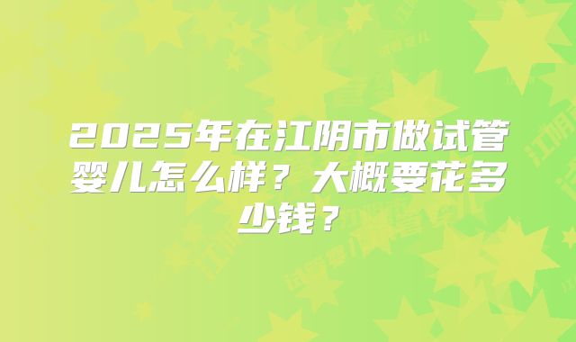 2025年在江阴市做试管婴儿怎么样？大概要花多少钱？
