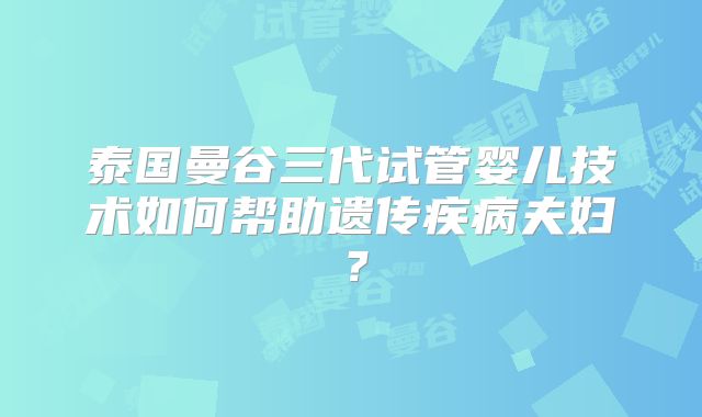 泰国曼谷三代试管婴儿技术如何帮助遗传疾病夫妇?