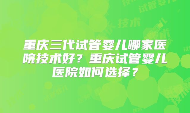 重庆三代试管婴儿哪家医院技术好?重庆试管婴儿医院如何选择?