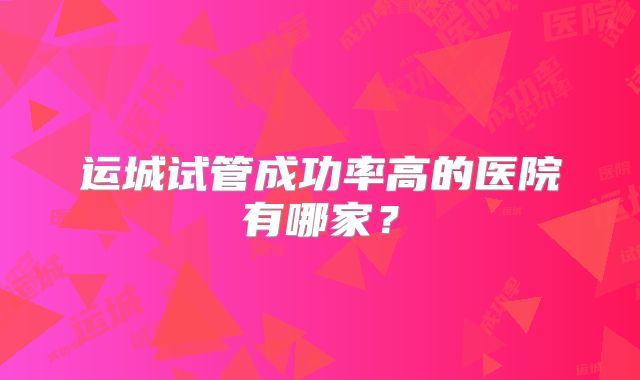 运城试管成功率高的医院有哪家?