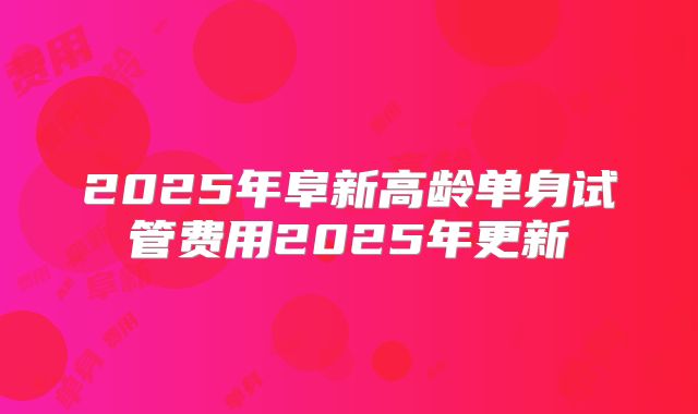 2025年阜新高龄单身试管费用2025年更新