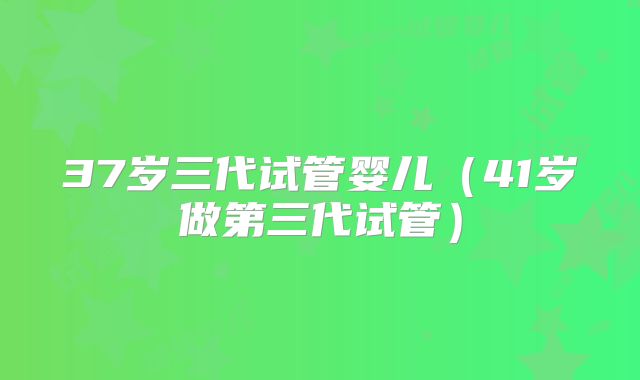 37岁三代试管婴儿（41岁做第三代试管）