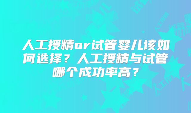 人工授精or试管婴儿该如何选择?人工授精与试管哪个成功率高?