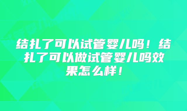 结扎了可以试管婴儿吗!结扎了可以做试管婴儿吗效果怎么样!