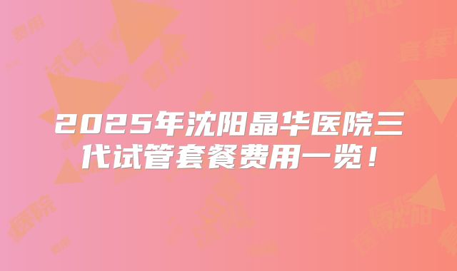 2025年沈阳晶华医院三代试管套餐费用一览！