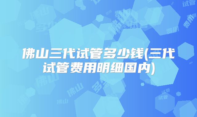 佛山三代试管多少钱(三代试管费用明细国内)