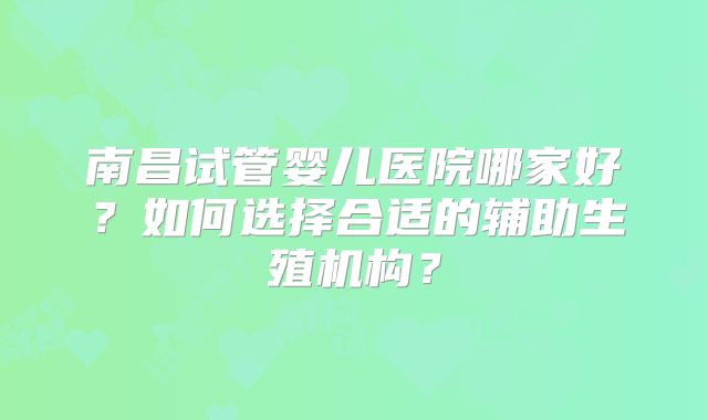 南昌试管婴儿医院哪家好?如何选择合适的辅助生殖机构?