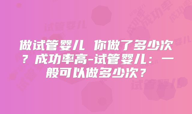 做试管婴儿 你做了多少次?成功率高-试管婴儿:一般可以做多少次?
