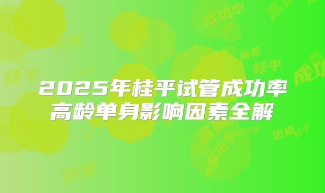 2025年桂平试管成功率高龄单身影响因素全解
