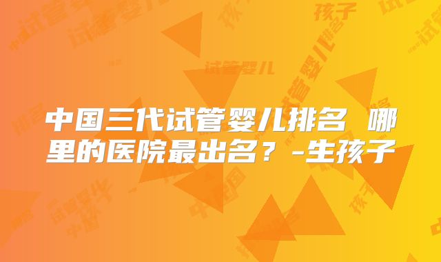 中国三代试管婴儿排名 哪里的医院最出名？-生孩子