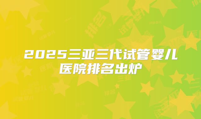 2025三亚三代试管婴儿医院排名出炉