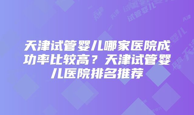 天津试管婴儿哪家医院成功率比较高?天津试管婴儿医院排名推荐