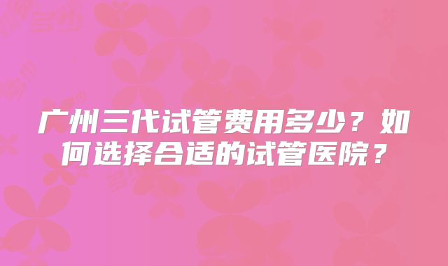 广州三代试管费用多少？如何选择合适的试管医院？